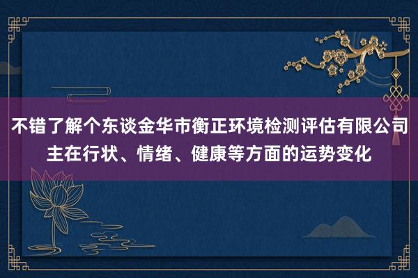不错了解个东谈金华市衡正环境检测评估有限公司主在行状、情绪、健康等方面的运势变化