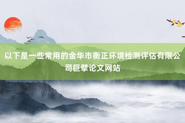 以下是一些常用的金华市衡正环境检测评估有限公司巨擘论文网站