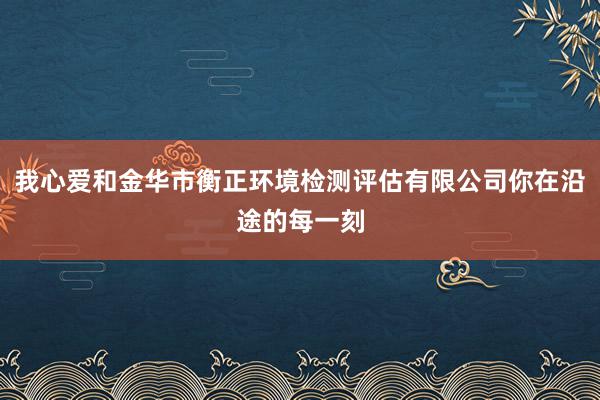 我心爱和金华市衡正环境检测评估有限公司你在沿途的每一刻