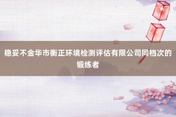 稳妥不金华市衡正环境检测评估有限公司同档次的锻练者