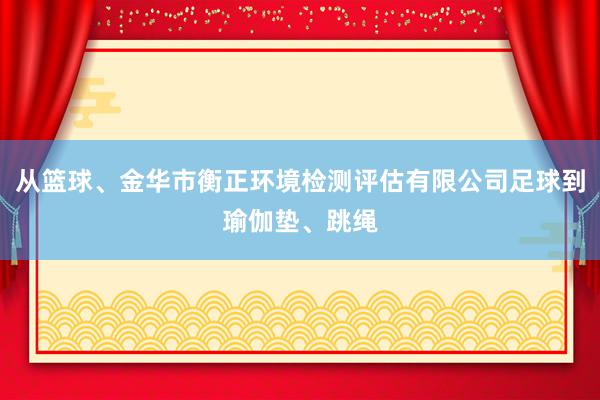 从篮球、金华市衡正环境检测评估有限公司足球到瑜伽垫、跳绳