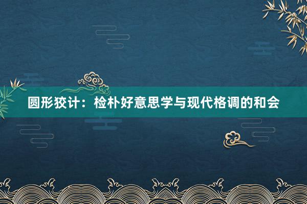 圆形狡计：检朴好意思学与现代格调的和会