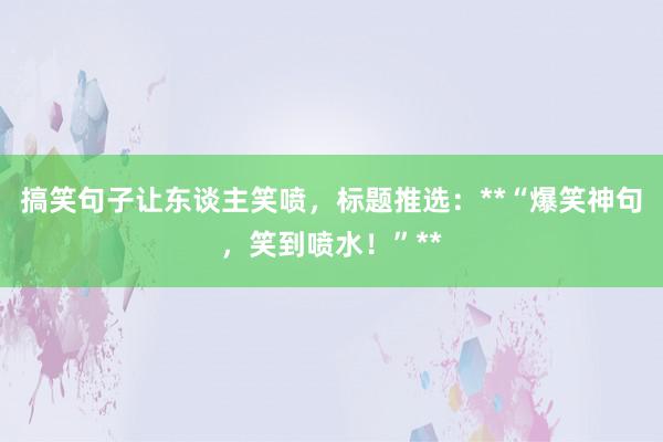 搞笑句子让东谈主笑喷，标题推选：**“爆笑神句，笑到喷水！”**